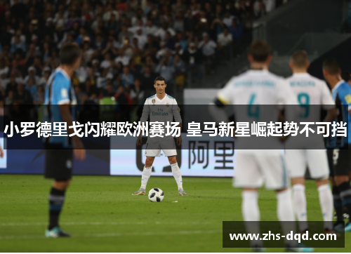 小罗德里戈闪耀欧洲赛场 皇马新星崛起势不可挡
